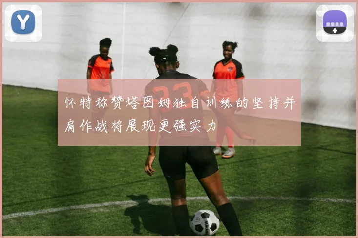 怀特称赞塔图姆独自训练的坚持并肩作战将展现更强实力