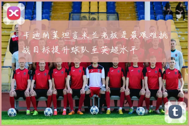 卡迪纳莱坦言米兰老板是最艰难挑战目标提升球队至英超水平