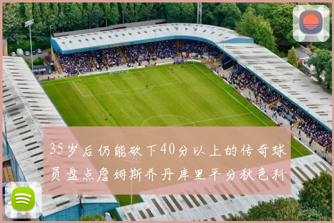 35岁后仍能砍下40分以上的传奇球员盘点詹姆斯乔丹库里平分秋色科比60分马龙曾获MVP