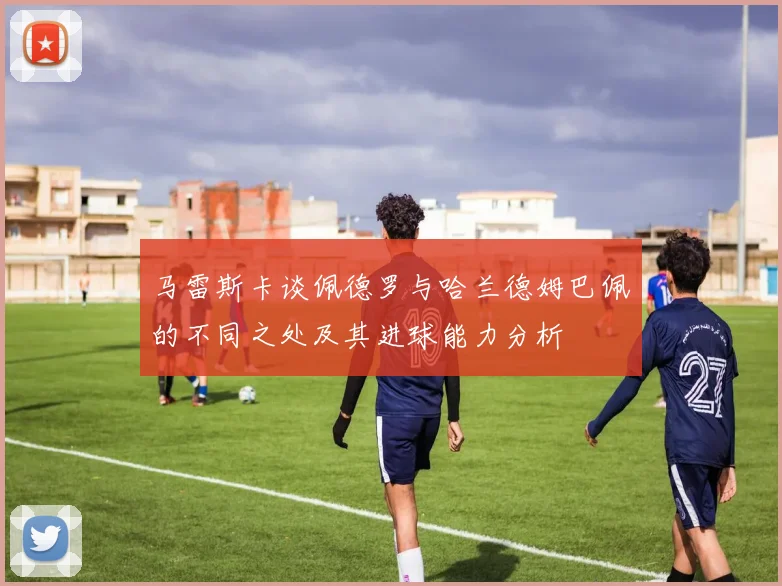 马雷斯卡谈佩德罗与哈兰德姆巴佩的不同之处及其进球能力分析