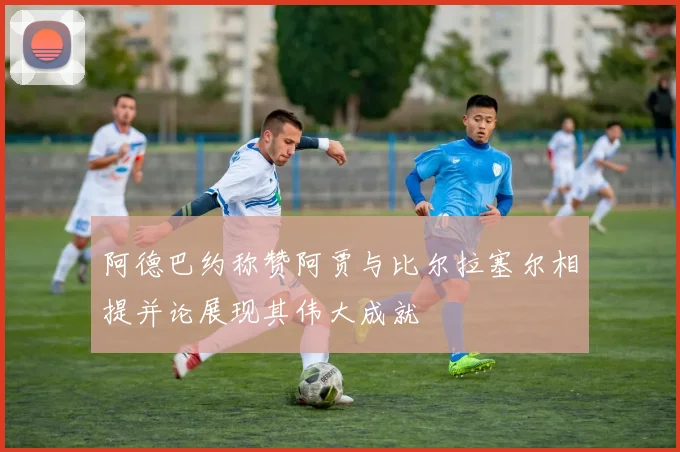 阿德巴约称赞阿贾与比尔拉塞尔相提并论展现其伟大成就