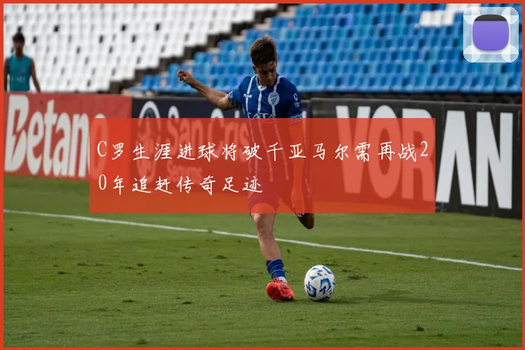 C罗生涯进球将破千亚马尔需再战20年追赶传奇足迹