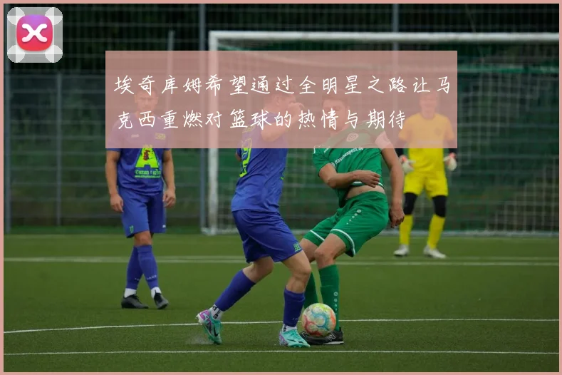 埃奇库姆希望通过全明星之路让马克西重燃对篮球的热情与期待