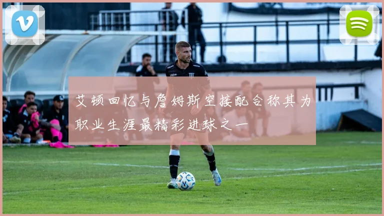 艾顿回忆与詹姆斯空接配合称其为职业生涯最精彩进球之一