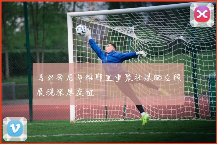 马尔蒂尼与维耶里重聚社媒晒合照展现深厚友谊