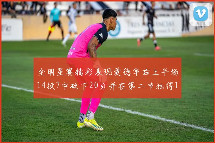 全明星赛精彩表现爱德华兹上半场14投7中砍下20分并在第二节独得17分