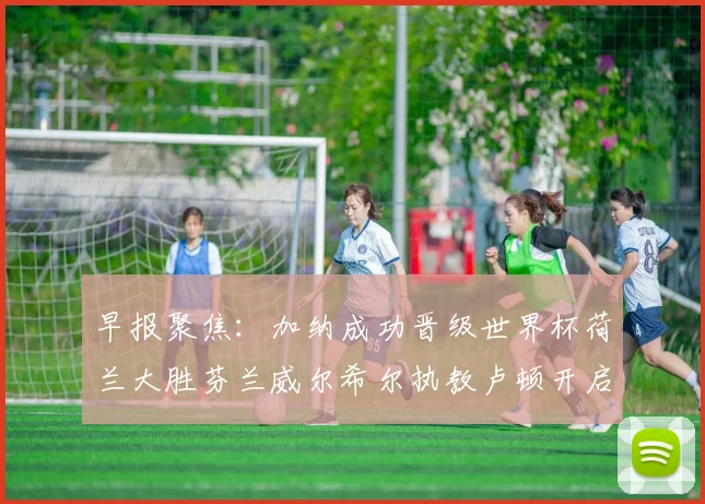 早报聚焦：加纳成功晋级世界杯荷兰大胜芬兰威尔希尔执教卢顿开启新篇章