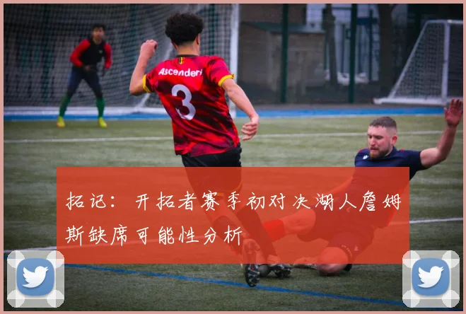 拓记:开拓者赛季初对决湖人詹姆斯缺席可能性分析