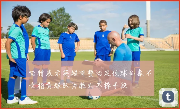 哈特表示英超将整治定位球乱象不会指责球队为胜利不择手段