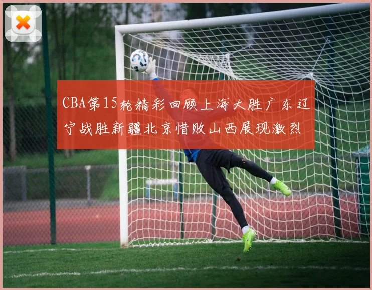 CBA第15轮精彩回顾上海大胜广东辽宁战胜新疆北京惜败山西展现激烈竞争