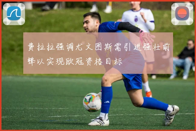 费拉拉强调尤文图斯需引进强壮前锋以实现欧冠资格目标