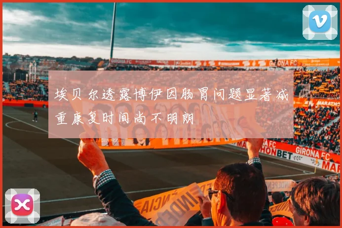 埃贝尔透露博伊因肠胃问题显著减重康复时间尚不明朗