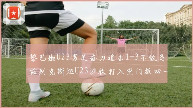 黎巴嫩U23男足奋力追击1-3不敌乌兹别克斯坦U23沙欣打入空门扳回一城