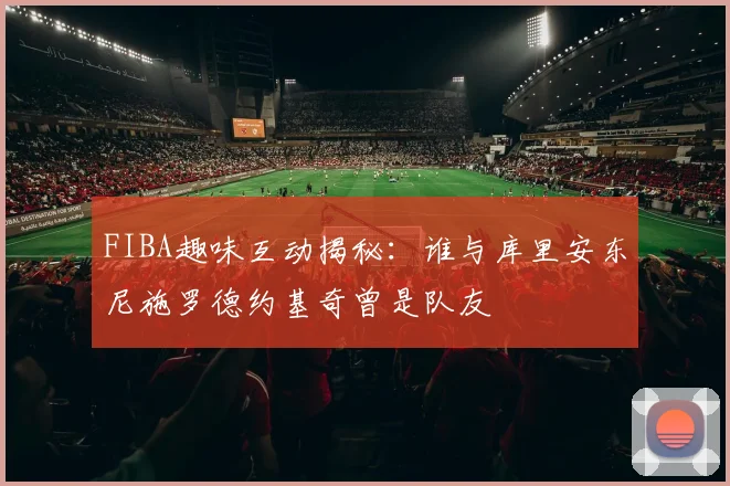 FIBA趣味互动揭秘:谁与库里安东尼施罗德约基奇曾是队友