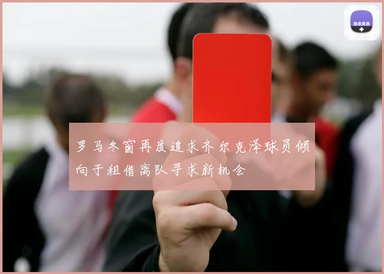 罗马冬窗再度追求齐尔克泽球员倾向于租借离队寻求新机会
