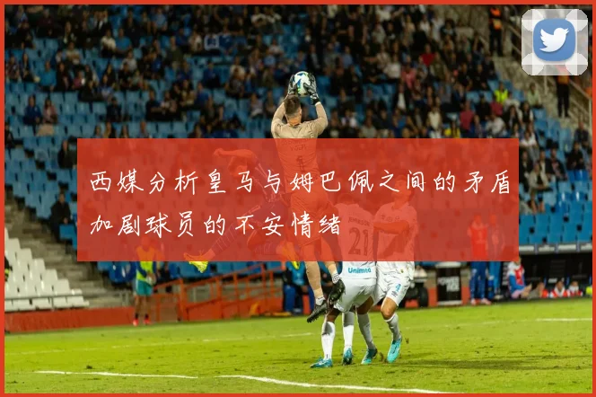 西媒分析皇马与姆巴佩之间的矛盾加剧球员的不安情绪
