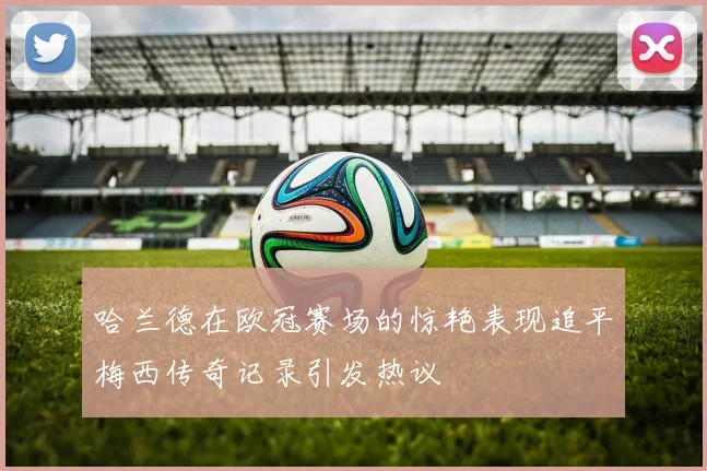 哈兰德在欧冠赛场的惊艳表现追平梅西传奇记录引发热议