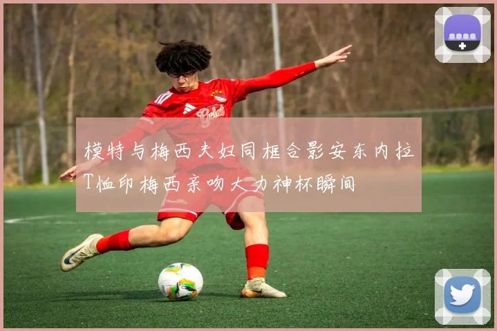 模特与梅西夫妇同框合影安东内拉T恤印梅西亲吻大力神杯瞬间