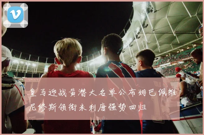 皇马迎战黄潜大名单公布姆巴佩维尼修斯领衔米利唐强势回归