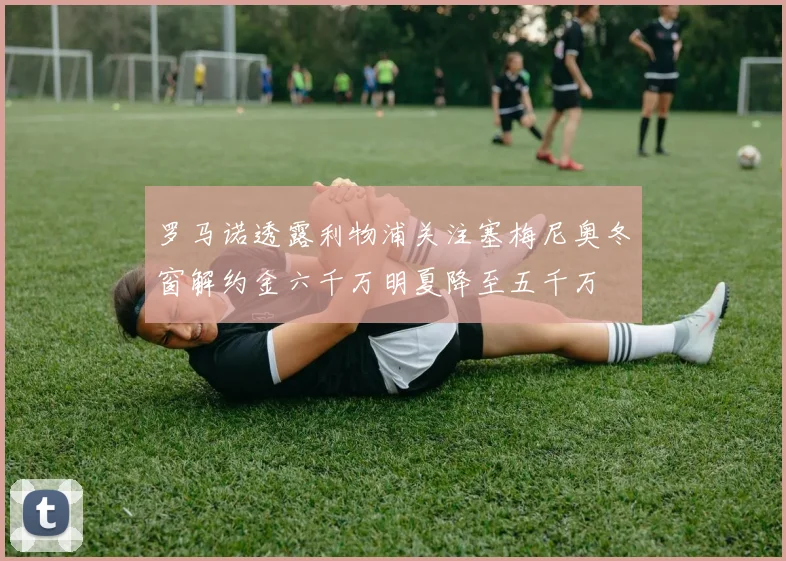 罗马诺透露利物浦关注塞梅尼奥冬窗解约金六千万明夏降至五千万