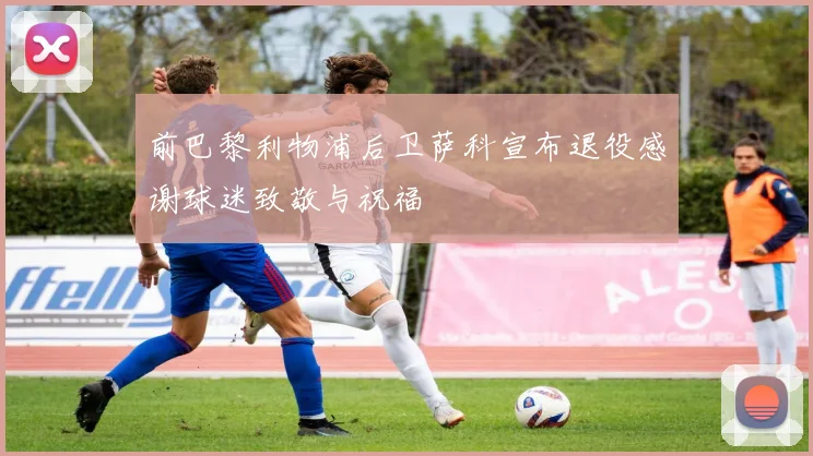 前巴黎利物浦后卫萨科宣布退役感谢球迷致敬与祝福