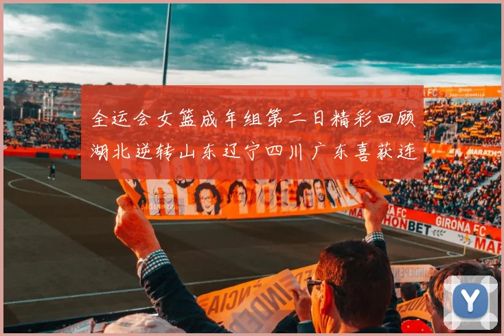 全运会女篮成年组第二日精彩回顾湖北逆转山东辽宁四川广东喜获连胜