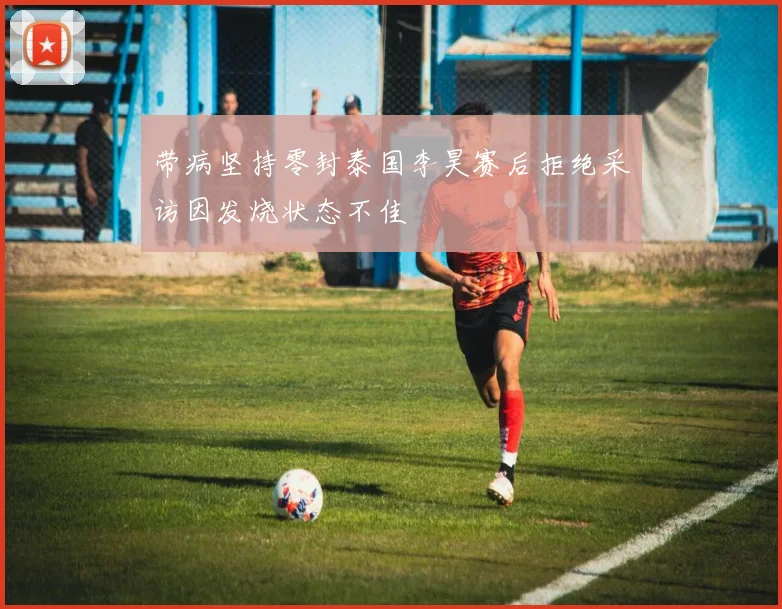 带病坚持零封泰国李昊赛后拒绝采访因发烧状态不佳