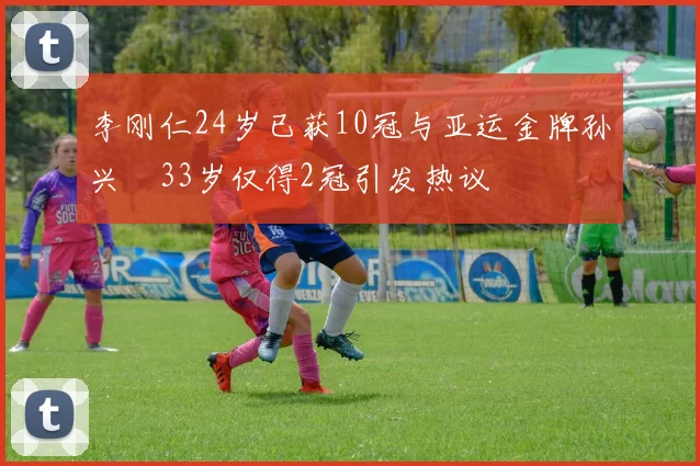 李刚仁24岁已获10冠与亚运金牌孙兴慜33岁仅得2冠引发热议