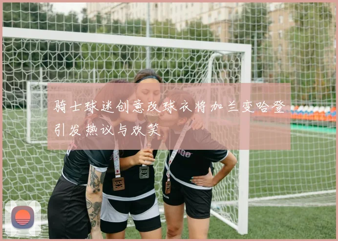 骑士球迷创意改球衣将加兰变哈登引发热议与欢笑