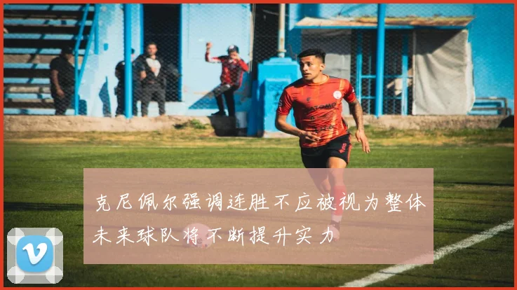 克尼佩尔强调连胜不应被视为整体未来球队将不断提升实力