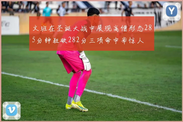 文班在圣诞大战中展现高僧形态285分钟狂砍282分三项命中率惊人