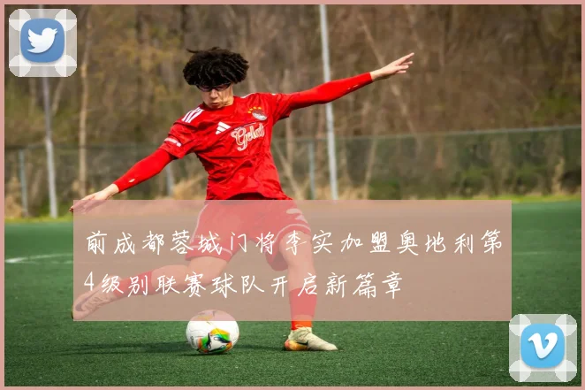 前成都蓉城门将李实加盟奥地利第4级别联赛球队开启新篇章