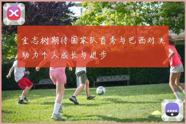 金志树期待国家队首秀与巴西对决助力个人成长与进步