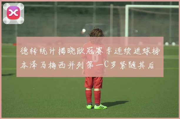 德转统计揭晓欧冠赛季连续进球榜本泽马梅西并列第一C罗紧随其后