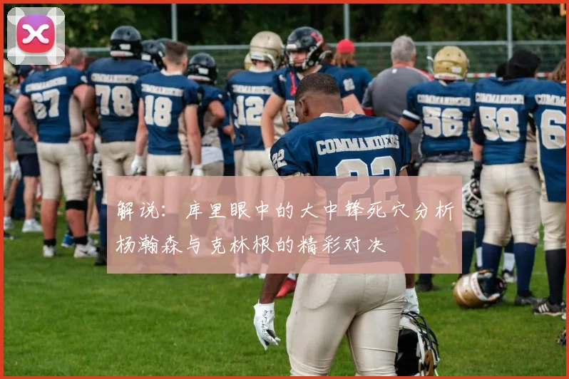 解说:库里眼中的大中锋死穴分析杨瀚森与克林根的精彩对决