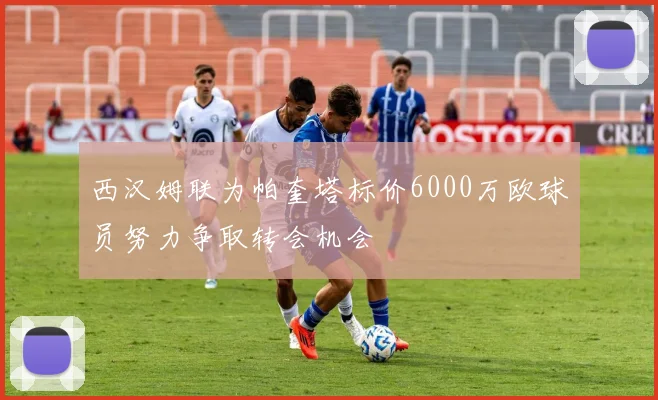 西汉姆联为帕奎塔标价6000万欧球员努力争取转会机会