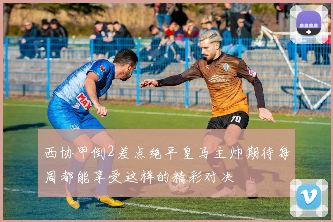 西协甲倒2差点绝平皇马主帅期待每周都能享受这样的精彩对决