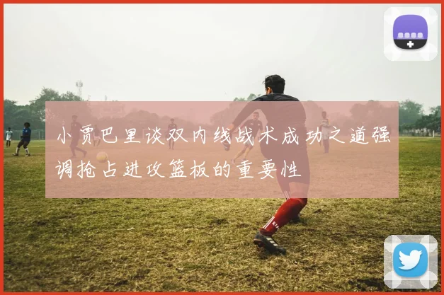 小贾巴里谈双内线战术成功之道强调抢占进攻篮板的重要性