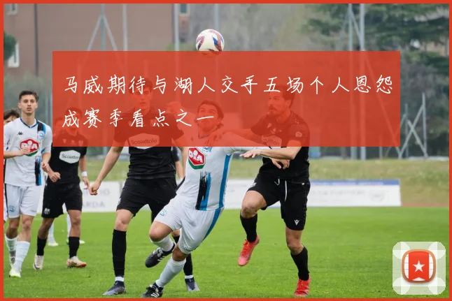 马威期待与湖人交手五场个人恩怨成赛季看点之一