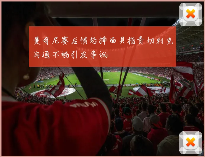 曼奇尼赛后愤怒摔面具指责切利克沟通不畅引发争议