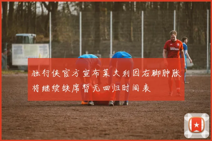 独行侠官方宣布莱夫利因右脚肿胀将继续缺席暂无回归时间表
