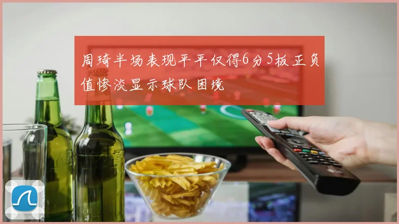 周琦半场表现平平仅得6分5板正负值惨淡显示球队困境