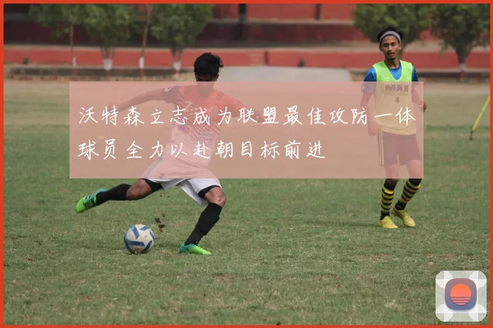 沃特森立志成为联盟最佳攻防一体球员全力以赴朝目标前进