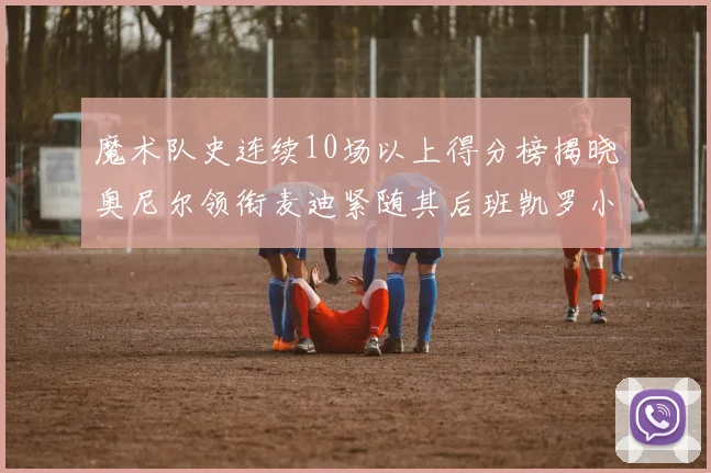 魔术队史连续10场以上得分榜揭晓奥尼尔领衔麦迪紧随其后班凯罗小瓦也在榜上