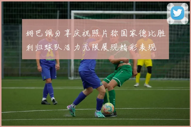 姆巴佩分享庆祝照片称国家德比胜利归球队活力无限展现精彩表现