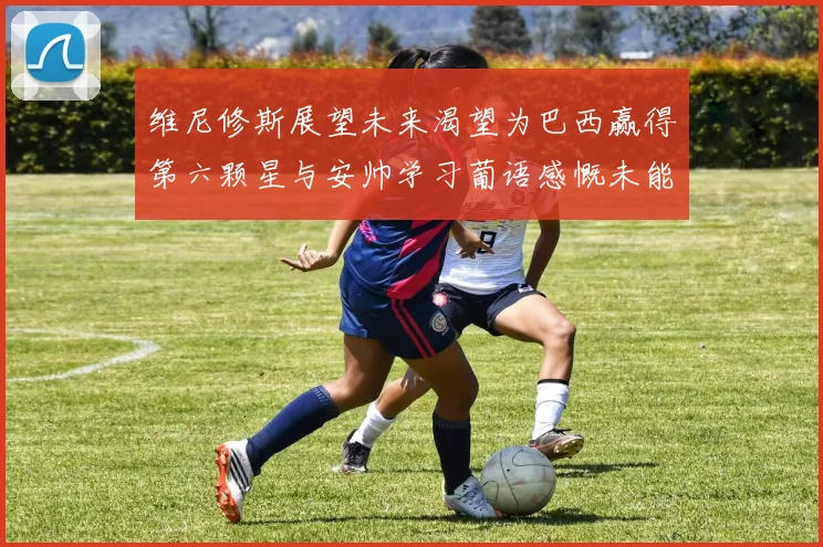 维尼修斯展望未来渴望为巴西赢得第六颗星与安帅学习葡语感慨未能与C罗共事