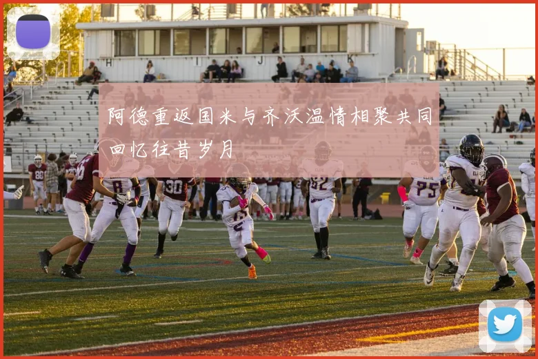 阿德重返国米与齐沃温情相聚共同回忆往昔岁月