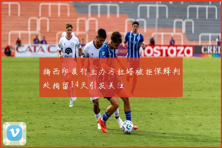 梅西印度行主办方杜塔被拒保释判处拘留14天引发关注