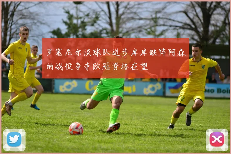 罗塞尼尔谈球队进步库库缺阵阿森纳战役争夺欧冠资格在望