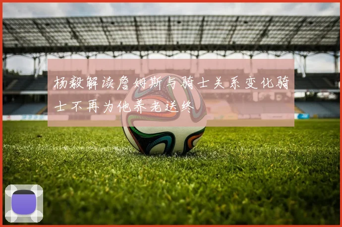 杨毅解读詹姆斯与骑士关系变化骑士不再为他养老送终